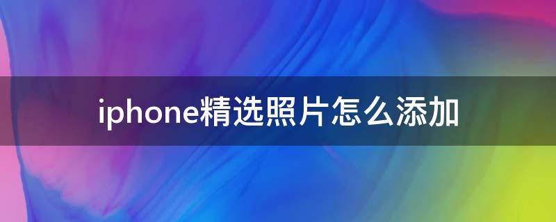 iphone精选照片怎么添加 iPhone精选照片怎么添加