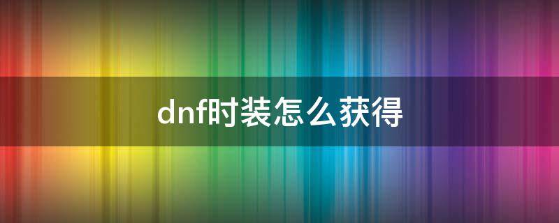 dnf时装怎么获得 dnf时装怎么获得2022新角色