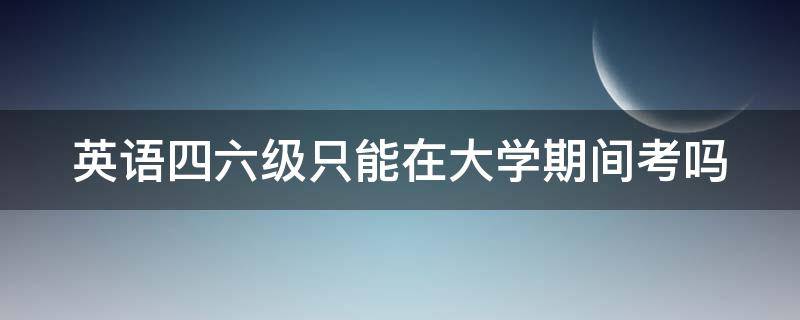 英语四六级只能在大学期间考吗（英语四六级只能在大学期间考吗?）