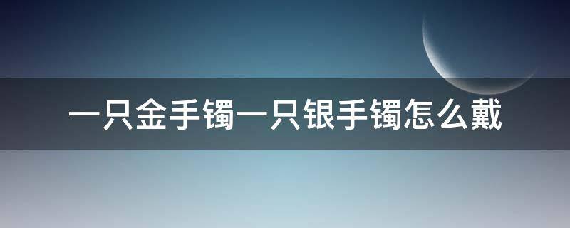 一只金手镯一只银手镯怎么戴（一只金镯子一只银镯子怎么戴）