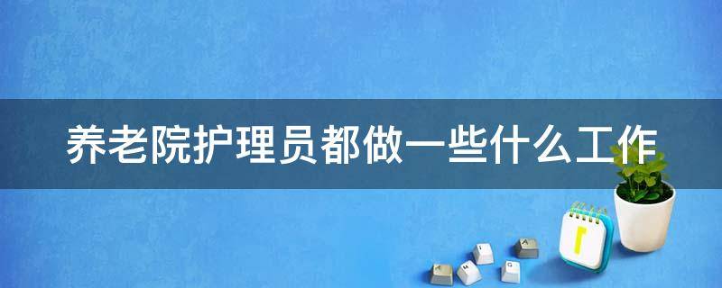 养老院护理员都做一些什么工作（养老院护理员都做一些什么工作脏吗）