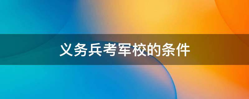 义务兵考军校的条件 专科义务兵考军校的条件