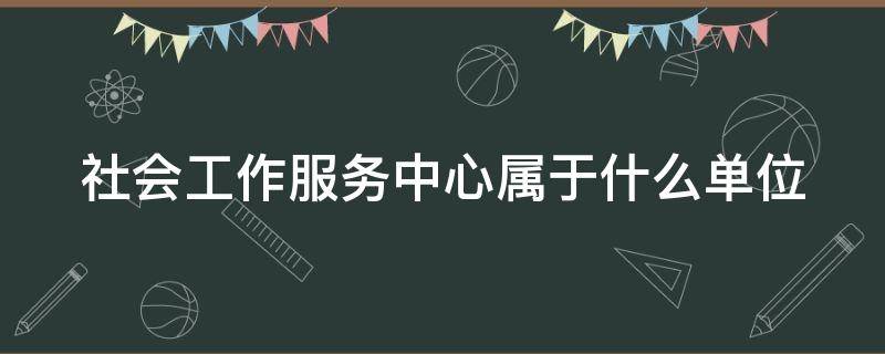 社会工作服务中心属于什么单位（社会工作服务中心属于什么单位类型）