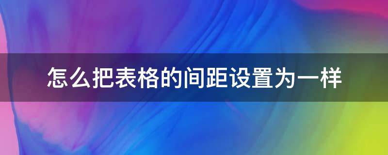 怎么把表格的间距设置为一样（如何将表格间距调成一样）