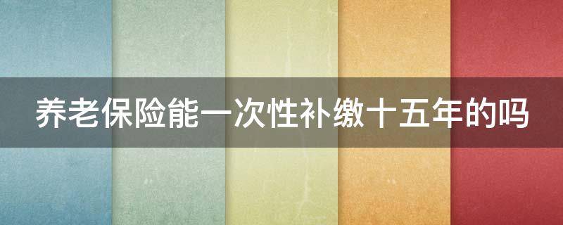 养老保险能一次性补缴十五年的吗 养老保险能一次性补缴十五年的吗多少钱