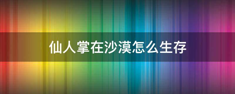 仙人掌在沙漠怎么生存 仙人掌在沙漠中如何生存