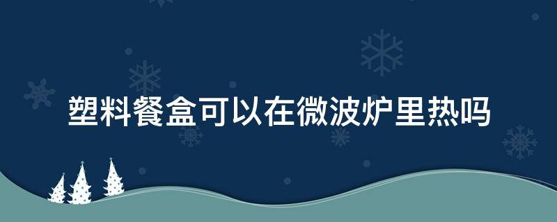 塑料餐盒可以在微波炉里热吗 塑料餐盒可以放微波炉热吗