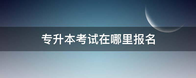 专升本考试在哪里报名（专升本考试去哪里报名）