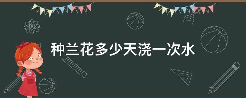 种兰花多少天浇一次水 兰花到底多久浇一次水