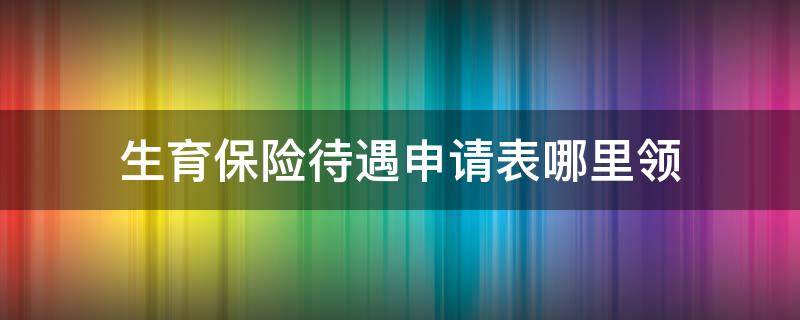 生育保险待遇申请表哪里领 生育保险待遇登记表去哪领