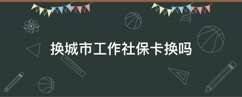 换城市工作社保卡换吗 换城市工作社保卡要换吗