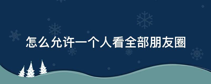 怎么允许一个人看全部朋友圈 怎么允许一个朋友看我全部朋友圈