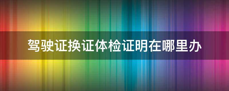 驾驶证换证体检证明在哪里办（驾照换证体检证明在哪里办）