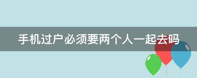 手机过户必须要两个人一起去吗（手机过户必须双方本人都在场吗）