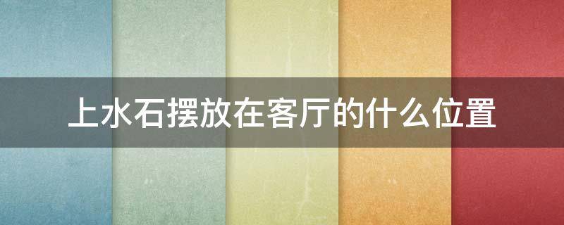 上水石摆放在客厅的什么位置（客厅放上水石位置图片）