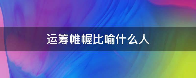 运筹帷幄比喻什么人 运筹帷幄比喻义