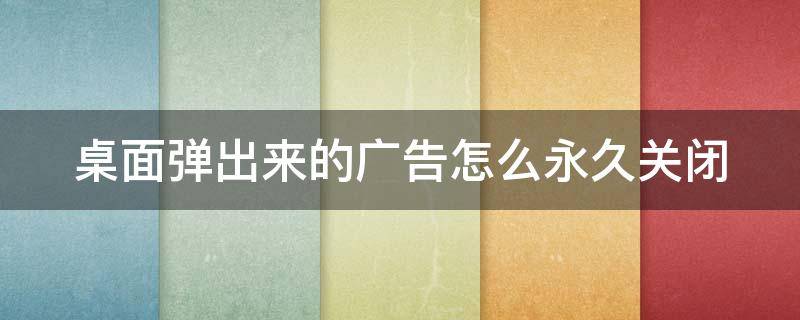 桌面弹出来的广告怎么永久关闭（桌面广告弹窗怎么关闭）