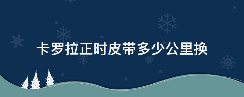 卡罗拉正时皮带多少公里换（卡罗拉正时皮带多少公里更换）