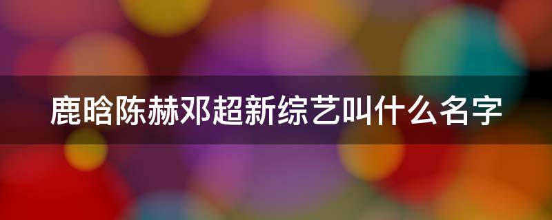 鹿晗陈赫邓超新综艺叫什么名字 鹿晗邓超陈赫又拍什么综艺节目啦