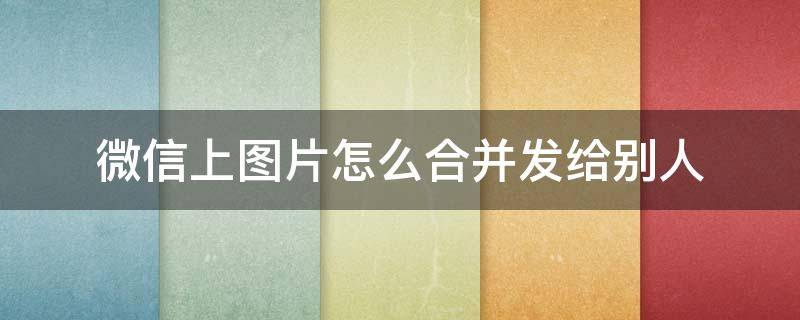 微信上图片怎么合并发给别人 怎样合并图片发给朋友微信