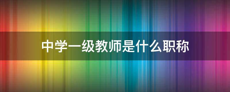 中学一级教师是什么职称 中学一级教师是什么职称之后是啥