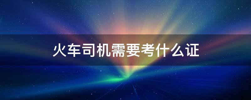 火车司机需要考什么证 火车司机需要考证吗