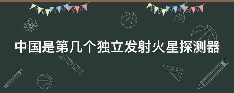 中国是第几个独立发射火星探测器（中国是第几个独立发射火星探测器呢）