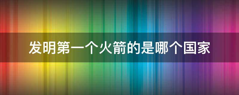 发明第一个火箭的是哪个国家 最先发明火箭的是哪个国家
