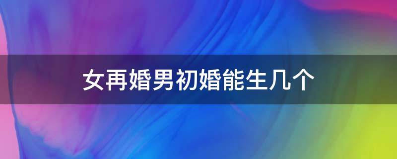 女再婚男初婚能生几个（女再婚男初婚算独生子女吗）