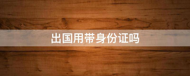 出国用带身份证吗（出国用不用带身份证）