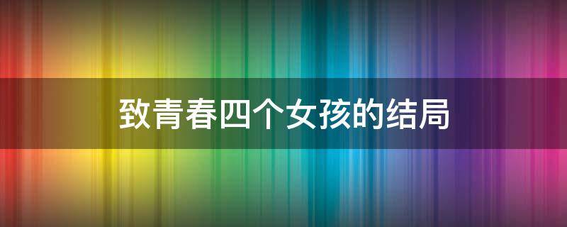 致青春四个女孩的结局（致青春四个女孩的结局电视剧）