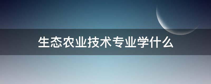 生态农业技术专业学什么 生态农业技术专业主要学什么