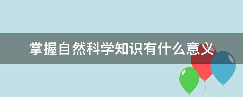 掌握自然科学知识有什么意义（掌握自然科学知识有什么意义,结合实际谈谈你的认识）