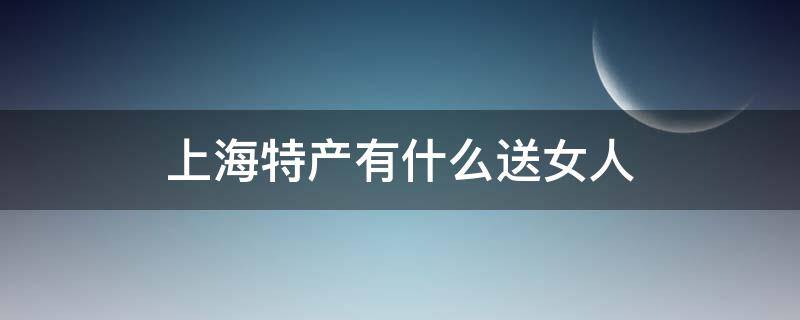 上海特产有什么送女人（上海特产化妆品什么送女人）
