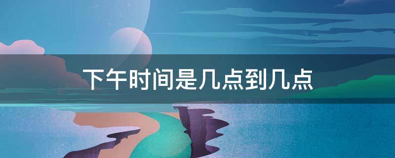 下午时间是几点到几点（下午时间是几点到几点之间）