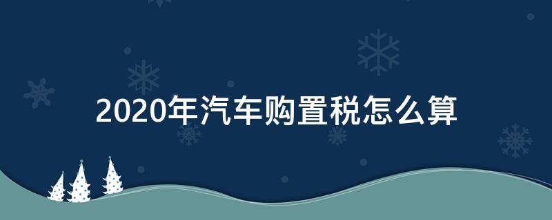 2020年汽车购置税怎么算（2020年汽车购置税怎么算公式）