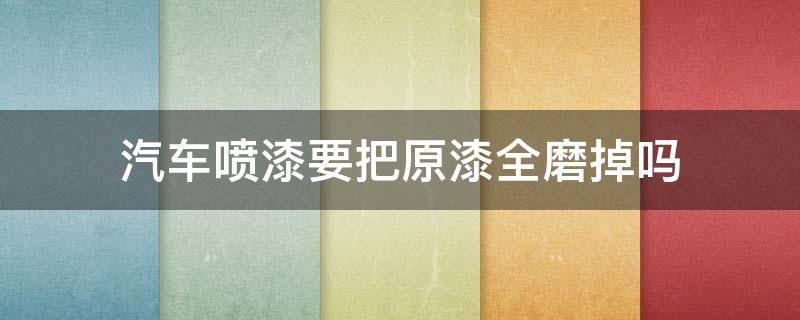 汽车喷漆要把原漆全磨掉吗（汽车喷漆要把原车漆全磨掉吗）