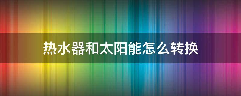 热水器和太阳能怎么转换（热水器和太阳能怎么转换使用）