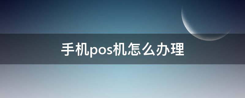 手机pos机怎么办理 手机pos机怎么办理流程