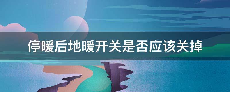 停暖后地暖开关是否应该关掉（停暖后地暖开关是否应该关掉知乎）