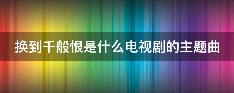 换到千般恨是什么电视剧的主题曲 换到千般恨是什么电视剧的歌曲