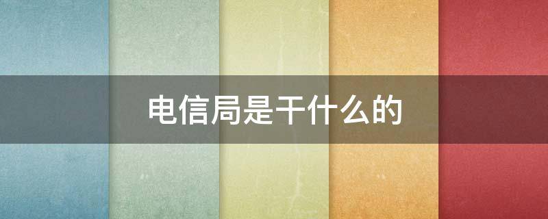 电信局是干什么的（电信局里都有哪些部门 分别都干什么）