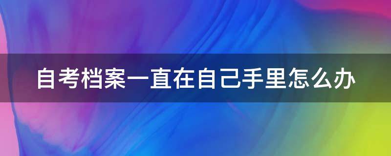自考档案一直在自己手里怎么办 自考档案一直在自己手里怎么办理