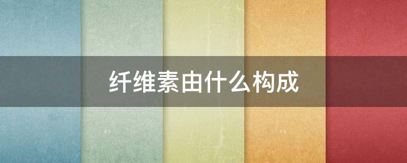 纤维素由什么构成 纤维素是构成什么的成分
