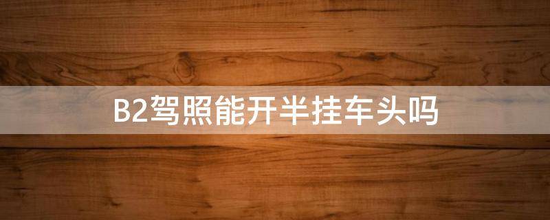 B2驾照能开半挂车头吗 b2可以开半挂车车头吗