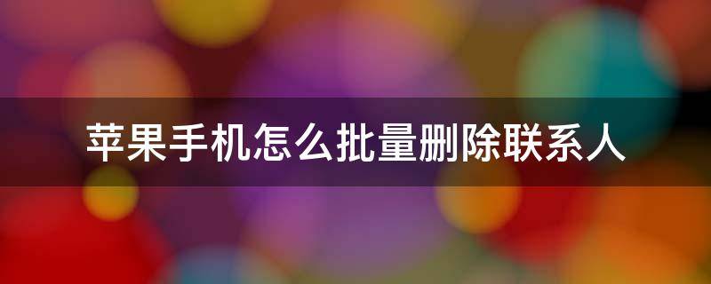 苹果手机怎么批量删除联系人（苹果手机怎么批量删除联系人号码）