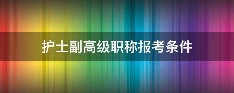 护士副高级职称报考条件（护理副高级职称报名条件）