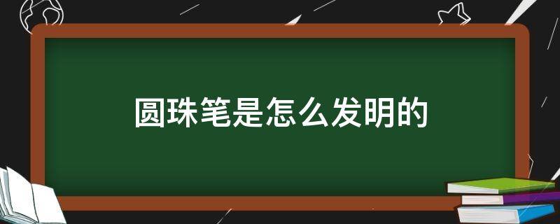 圆珠笔是怎么发明的（圆珠笔是怎么发明的作文）