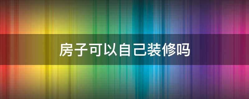 房子可以自己装修吗 房子装修可以自己做吗