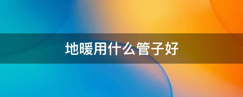 地暖用什么管子好（地暖用什么管子好,在西安）